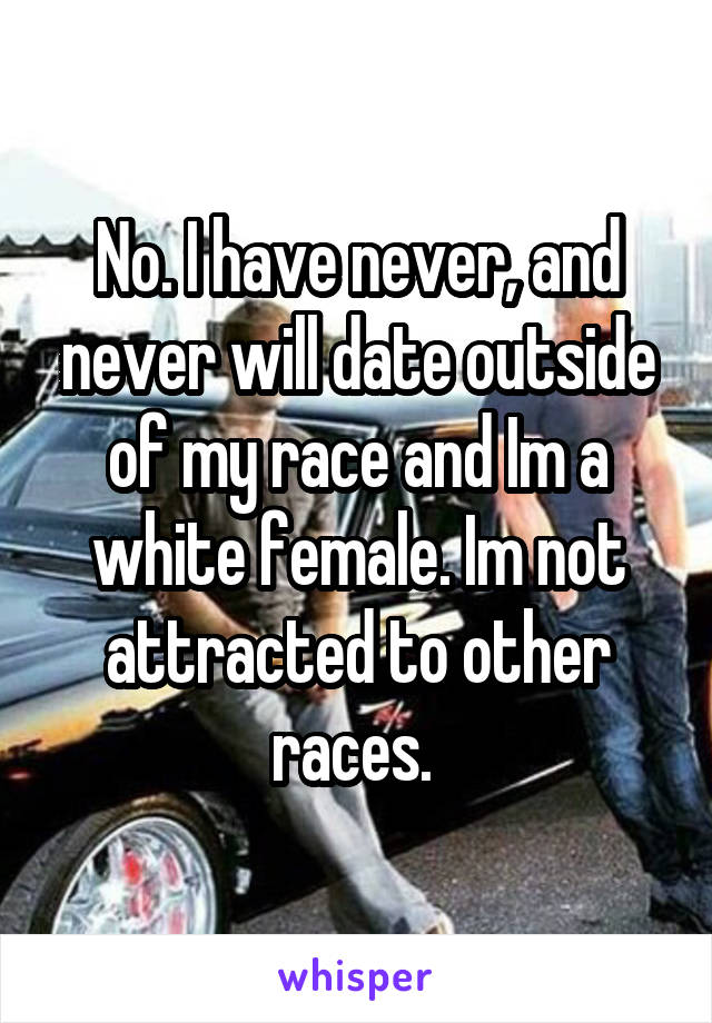 No. I have never, and never will date outside of my race and Im a white female. Im not attracted to other races. 