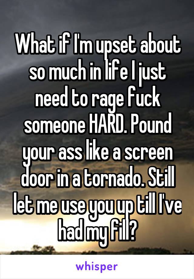 What if I'm upset about so much in life I just need to rage fuck someone HARD. Pound your ass like a screen door in a tornado. Still let me use you up till I've had my fill?
