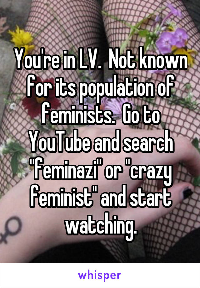 You're in LV.  Not known for its population of feminists.  Go to YouTube and search "feminazi" or "crazy feminist" and start watching.