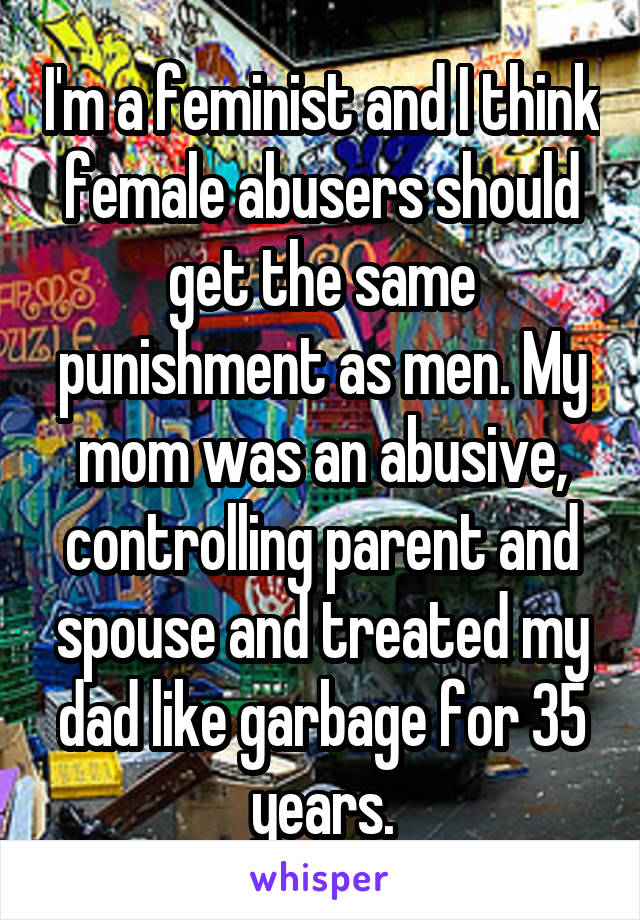 I'm a feminist and I think female abusers should get the same punishment as men. My mom was an abusive, controlling parent and spouse and treated my dad like garbage for 35 years.