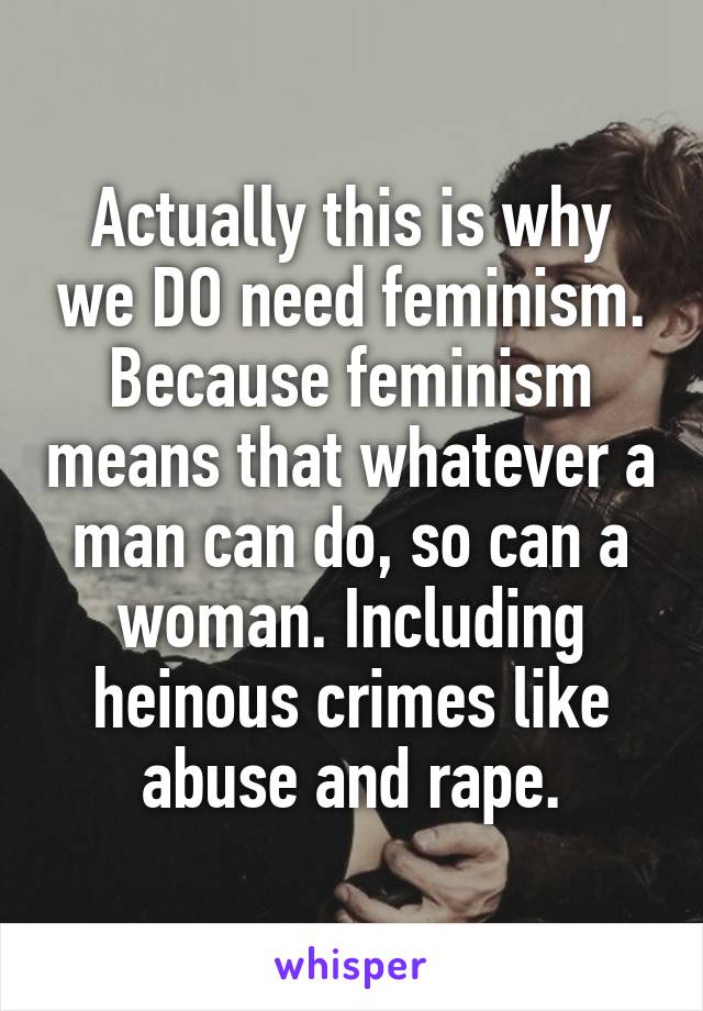 Actually this is why we DO need feminism. Because feminism means that whatever a man can do, so can a woman. Including heinous crimes like abuse and rape.