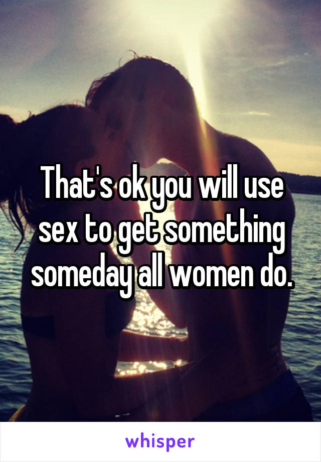That's ok you will use sex to get something someday all women do.