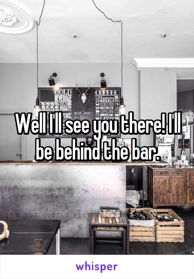 Well I'll see you there! I'll be behind the bar.
