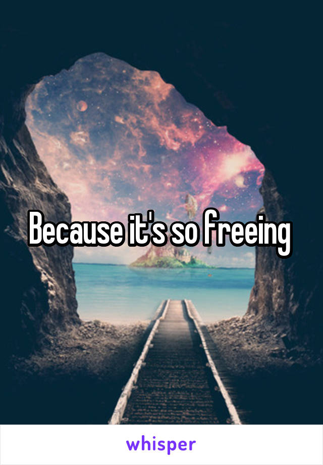 Because it's so freeing 