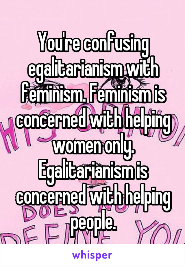 You're confusing egalitarianism with feminism. Feminism is concerned with helping women only. Egalitarianism is concerned with helping people.