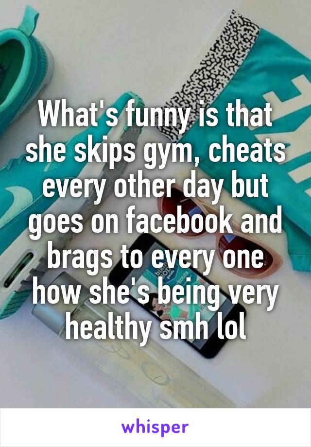 What's funny is that she skips gym, cheats every other day but goes on facebook and brags to every one how she's being very healthy smh lol