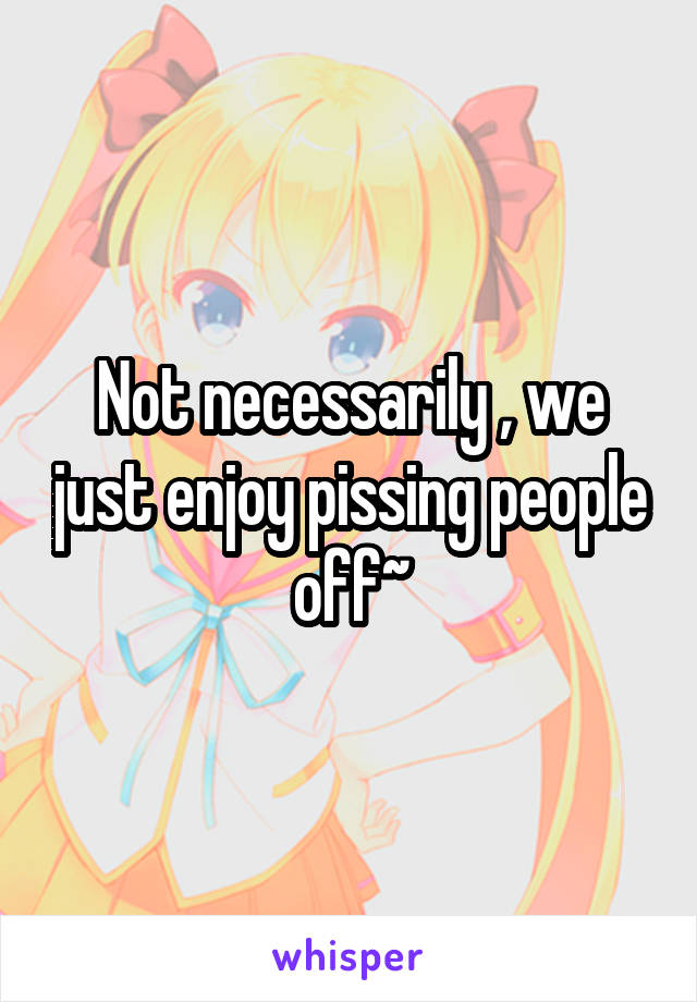 Not necessarily , we just enjoy pissing people off~