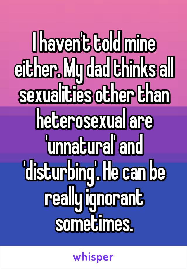 I haven't told mine either. My dad thinks all sexualities other than heterosexual are 'unnatural' and 'disturbing'. He can be really ignorant sometimes.