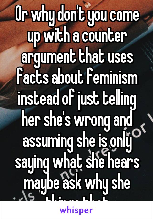 Or why don't you come up with a counter argument that uses facts about feminism instead of just telling her she's wrong and assuming she is only saying what she hears maybe ask why she things that