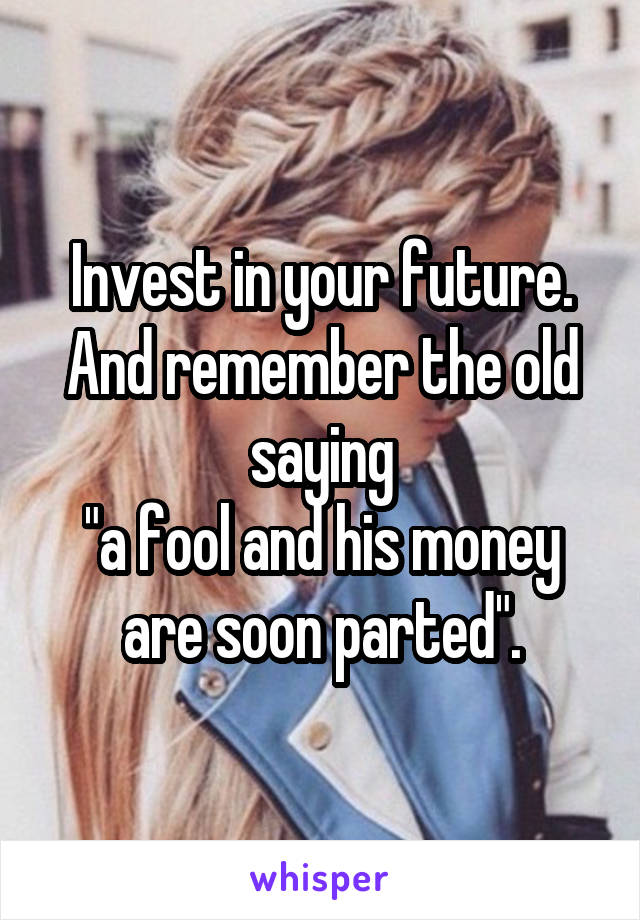 Invest in your future.
And remember the old saying
"a fool and his money are soon parted".