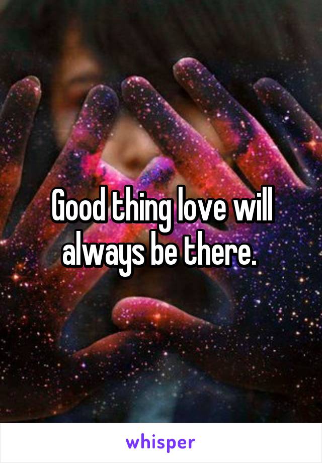 Good thing love will always be there. 