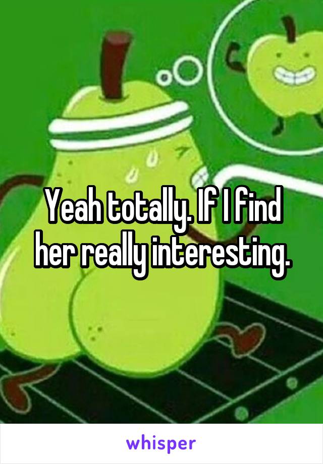 Yeah totally. If I find her really interesting.