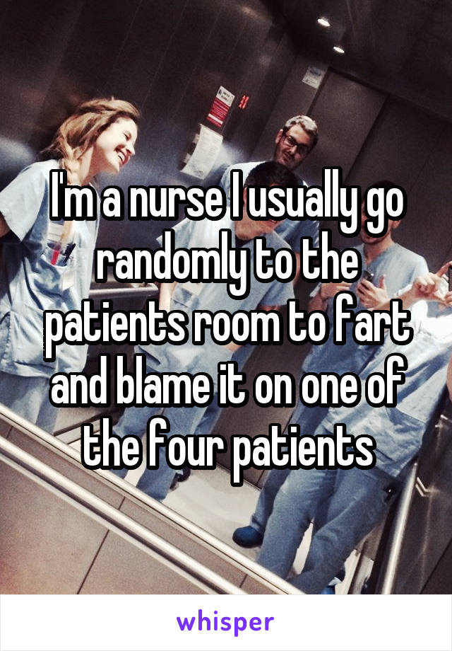 I'm a nurse I usually go randomly to the patients room to fart and blame it on one of the four patients