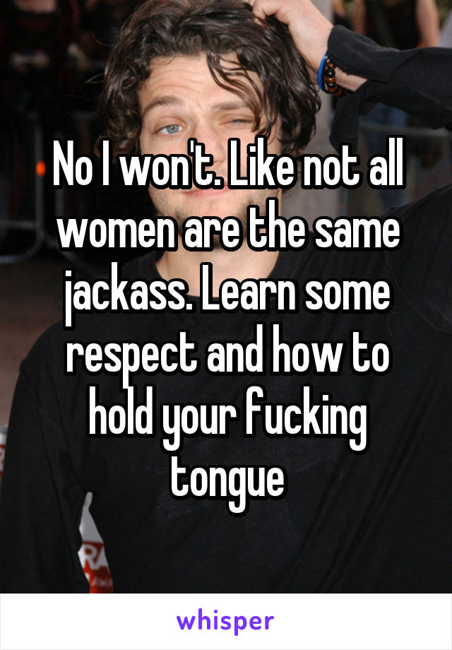 No I won't. Like not all women are the same jackass. Learn some respect and how to hold your fucking tongue
