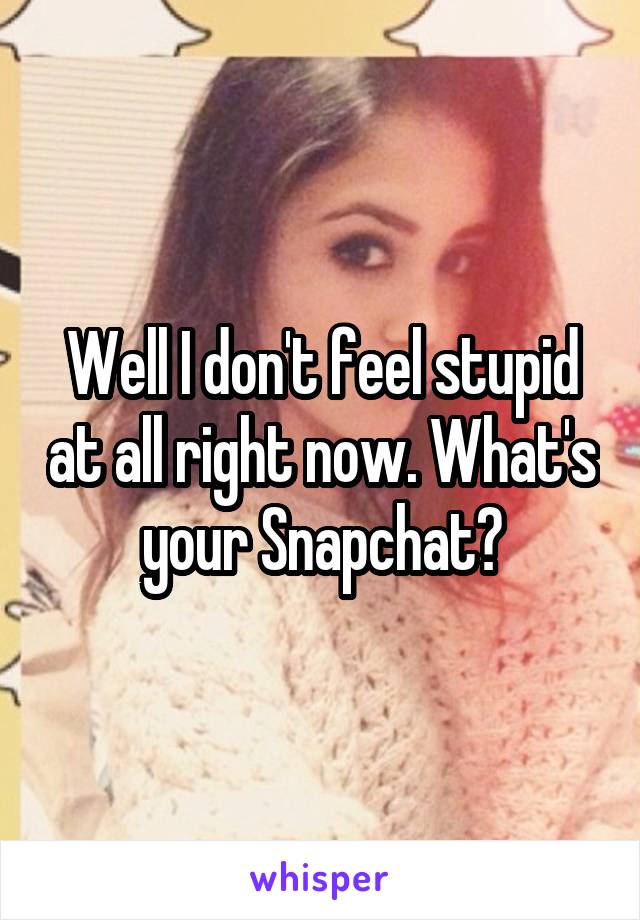 Well I don't feel stupid at all right now. What's your Snapchat?