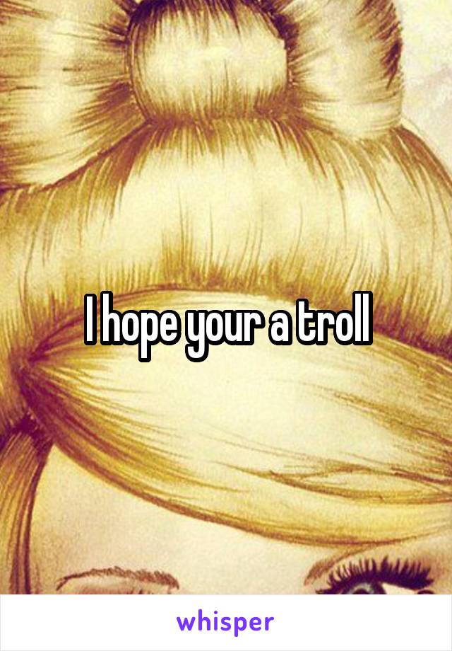 I hope your a troll