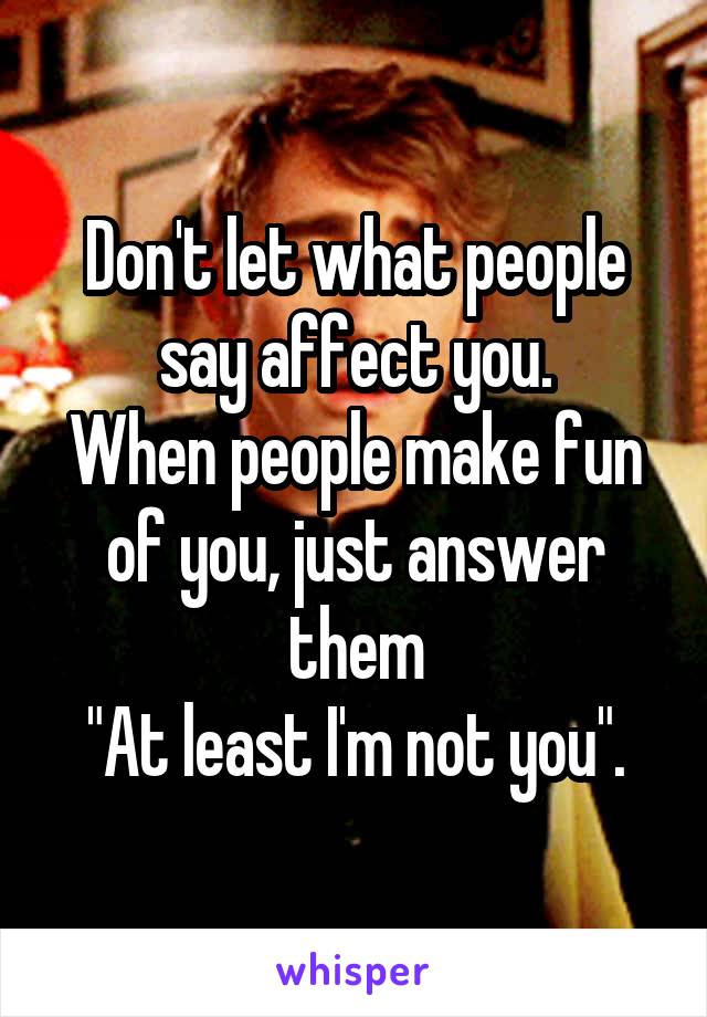 Don't let what people say affect you.
When people make fun of you, just answer them
"At least I'm not you".