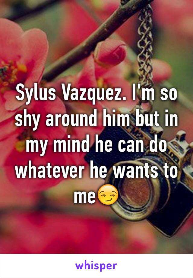 Sylus Vazquez. I'm so shy around him but in my mind he can do whatever he wants to me😏
