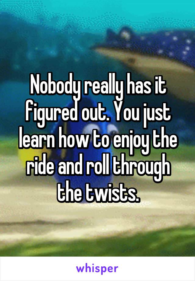 Nobody really has it figured out. You just learn how to enjoy the ride and roll through the twists.