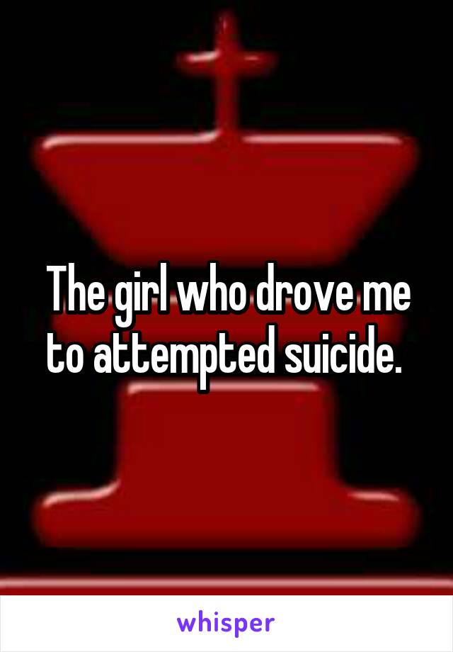The girl who drove me to attempted suicide. 