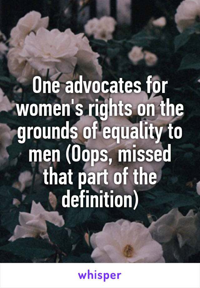 One advocates for women's rights on the grounds of equality to men (Oops, missed that part of the definition)