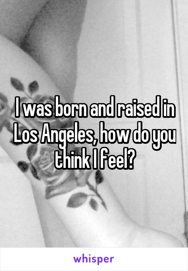 I was born and raised in Los Angeles, how do you think I feel?