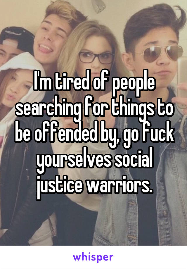 I'm tired of people searching for things to be offended by, go fuck yourselves social justice warriors.