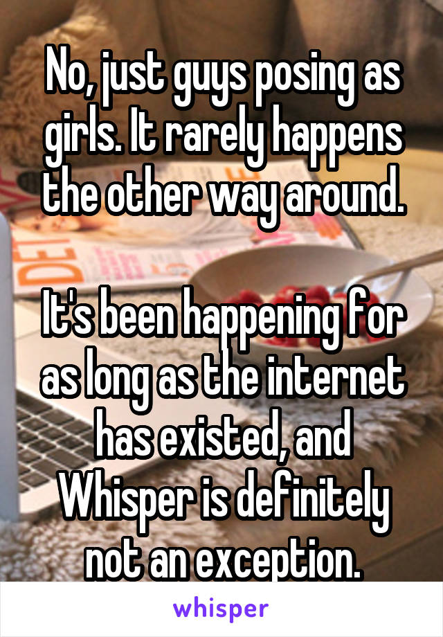No, just guys posing as girls. It rarely happens the other way around.

It's been happening for as long as the internet has existed, and Whisper is definitely not an exception.