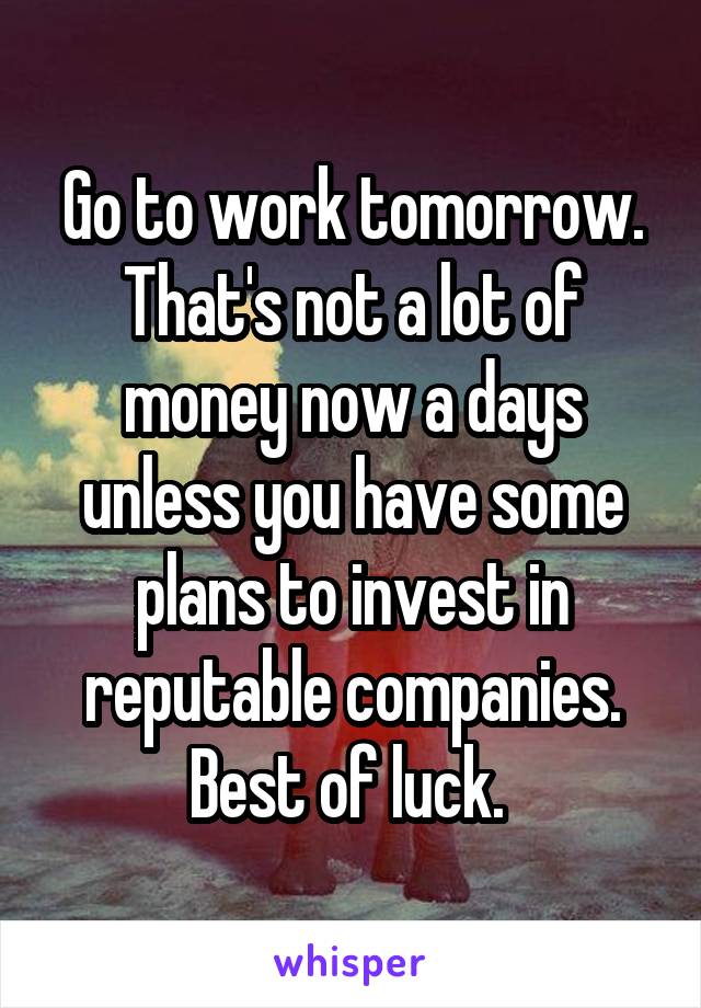 Go to work tomorrow. That's not a lot of money now a days unless you have some plans to invest in reputable companies. Best of luck. 