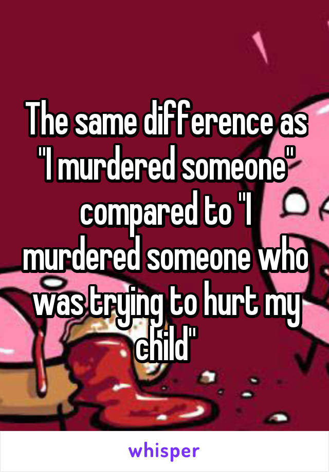 The same difference as "I murdered someone" compared to "I murdered someone who was trying to hurt my child"