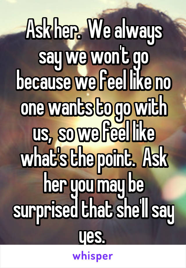 Ask her.  We always say we won't go because we feel like no one wants to go with us,  so we feel like what's the point.  Ask her you may be surprised that she'll say yes. 