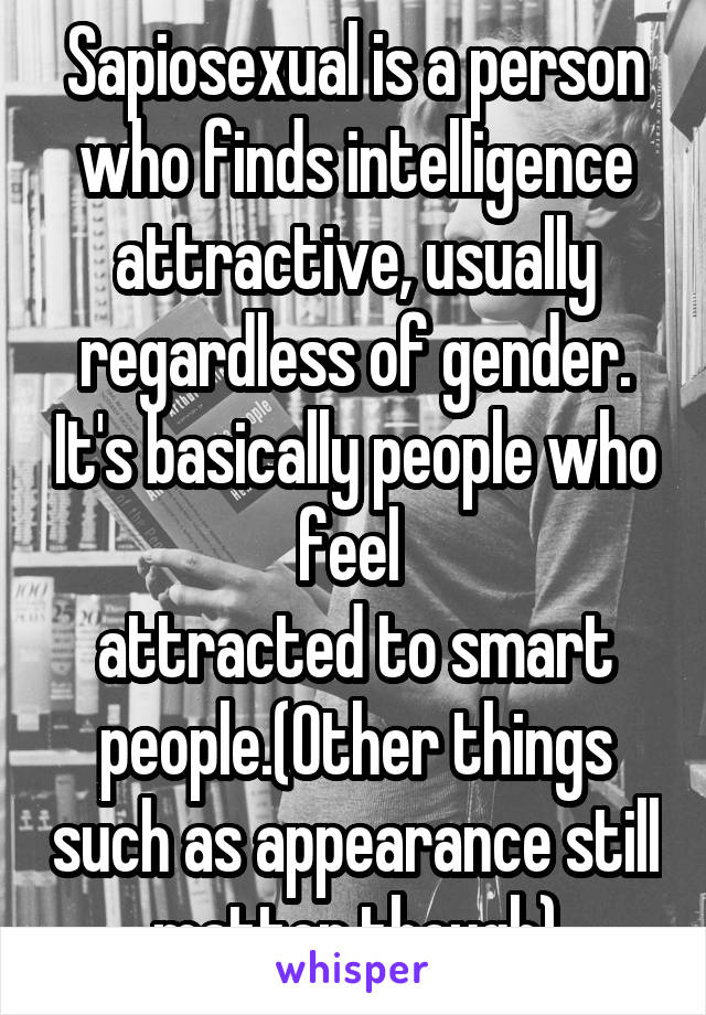 Sapiosexual is a person who finds intelligence attractive, usually regardless of gender. It's basically people who feel 
attracted to smart people.(Other things such as appearance still matter though)