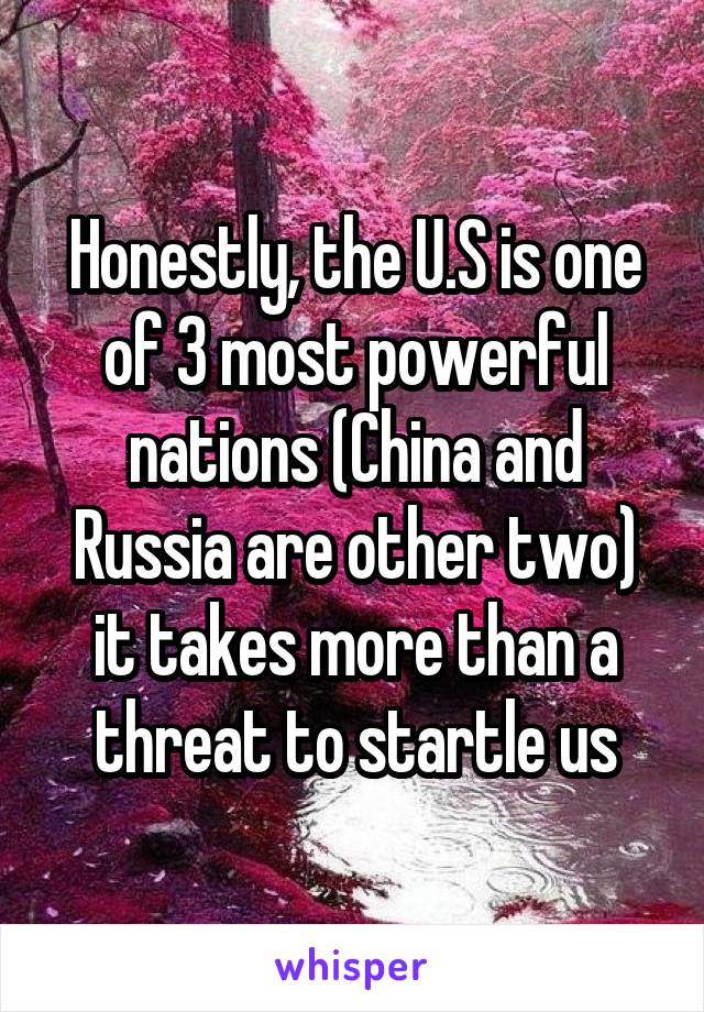 Honestly, the U.S is one of 3 most powerful nations (China and Russia are other two) it takes more than a threat to startle us
