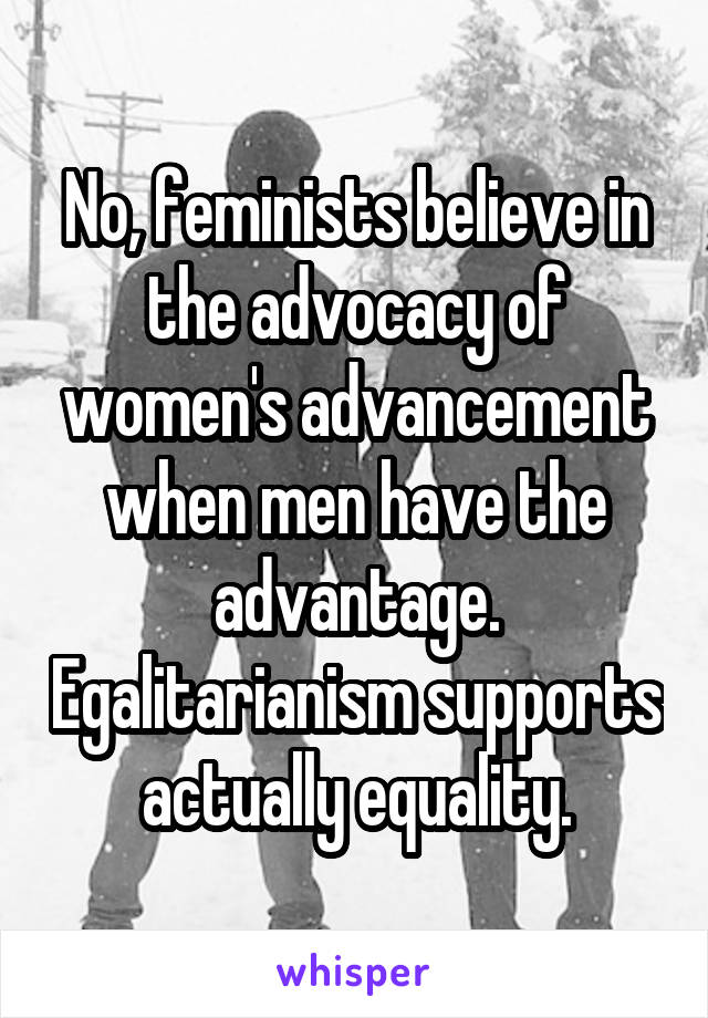 No, feminists believe in the advocacy of women's advancement when men have the advantage. Egalitarianism supports actually equality.