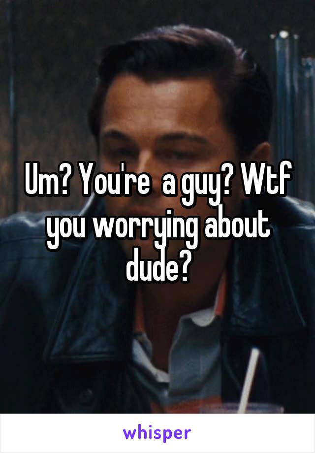 Um? You're  a guy? Wtf you worrying about dude?