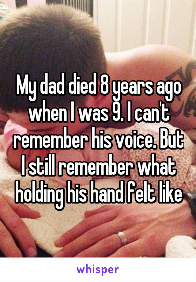 My dad died 8 years ago when I was 9. I can't remember his voice. But I still remember what holding his hand felt like