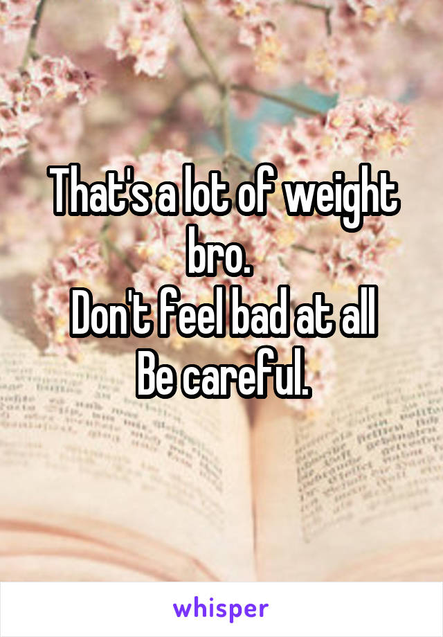 That's a lot of weight bro. 
Don't feel bad at all
Be careful.
