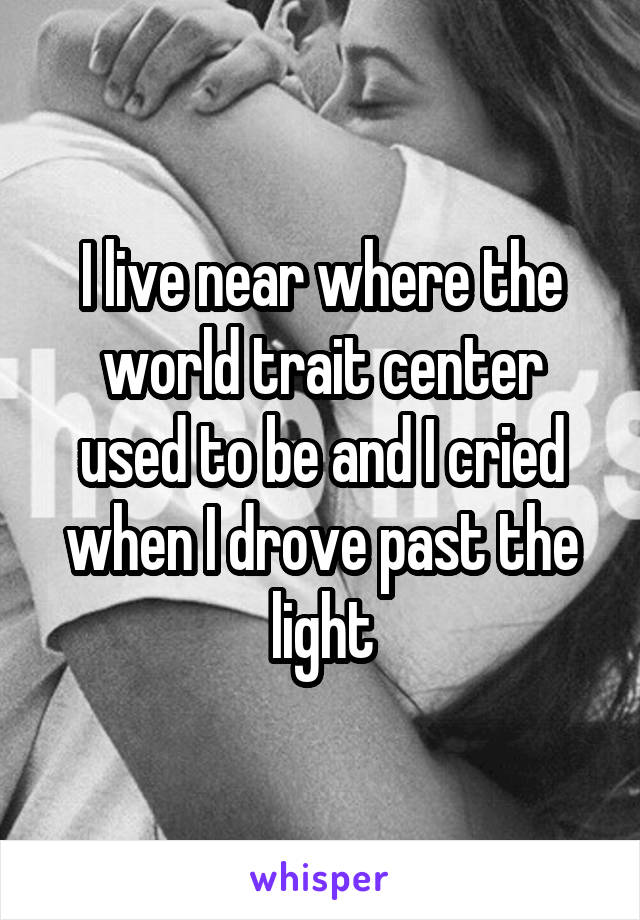 I live near where the world trait center used to be and I cried when I drove past the light
