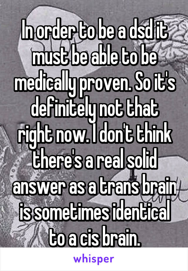 In order to be a dsd it must be able to be medically proven. So it's definitely not that right now. I don't think there's a real solid answer as a trans brain is sometimes identical to a cis brain.