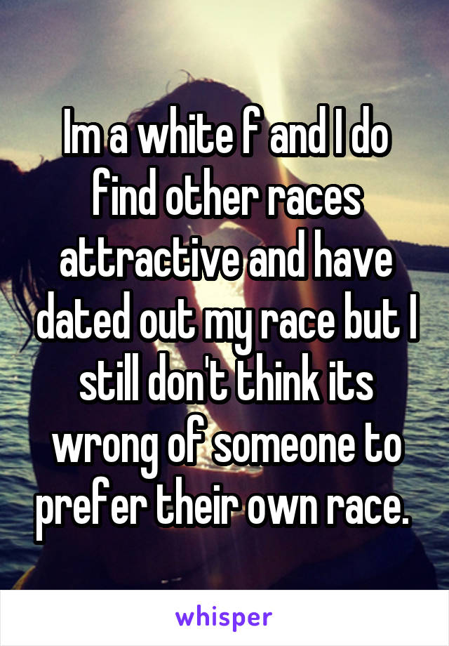 Im a white f and I do find other races attractive and have dated out my race but I still don't think its wrong of someone to prefer their own race. 