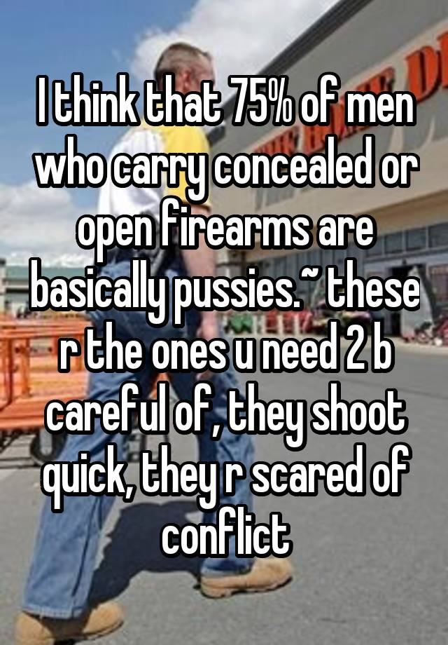 I think that 75% of men who carry concealed or open firearms are basically pussies.~ these r the ones u need 2 b careful of, they shoot quick, they r scared of conflict