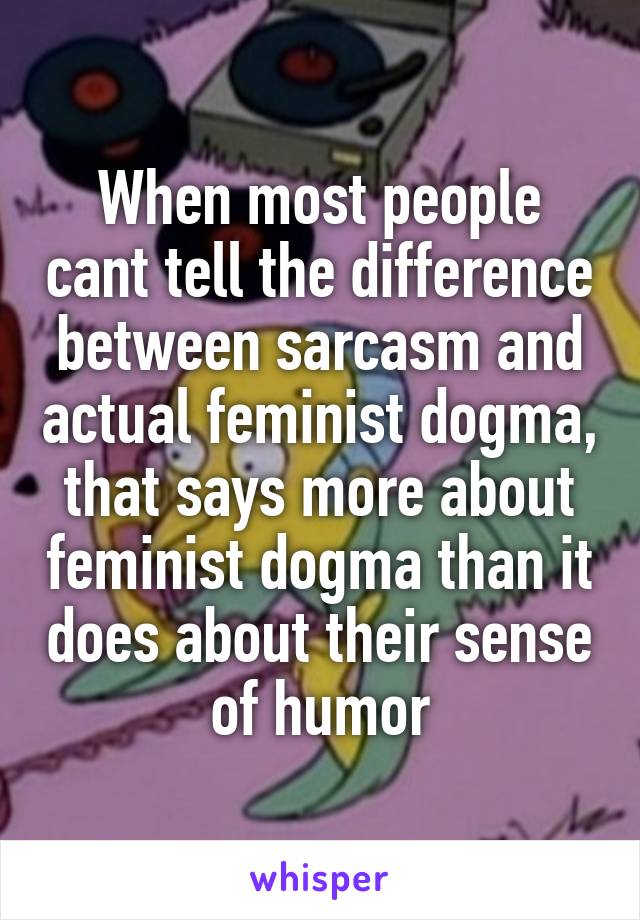 When most people cant tell the difference between sarcasm and actual feminist dogma, that says more about feminist dogma than it does about their sense of humor