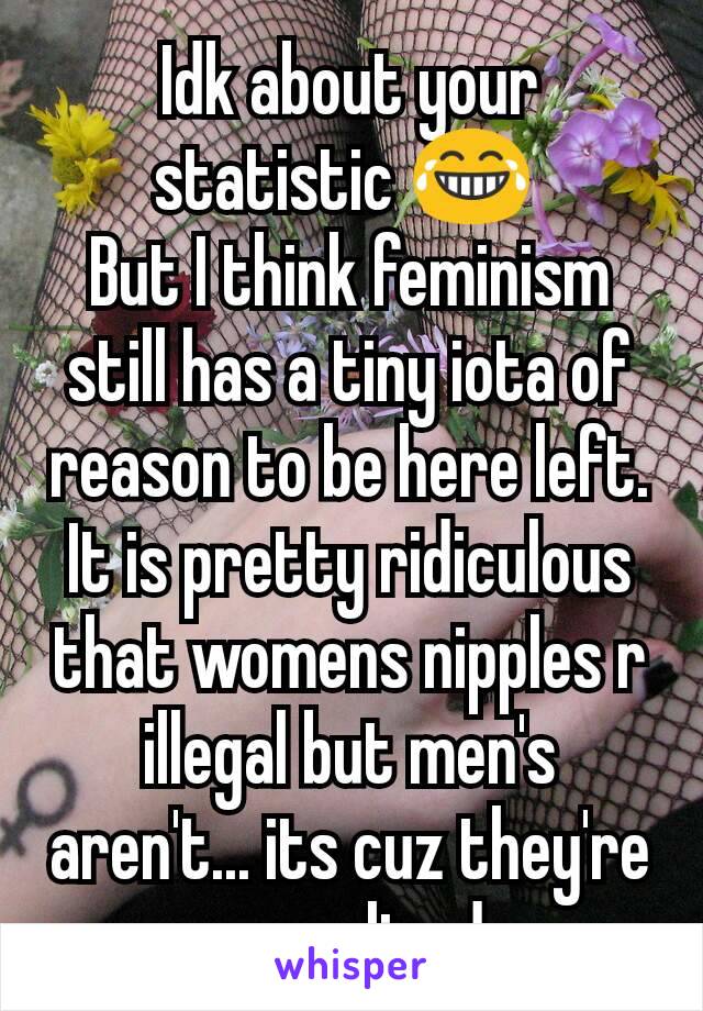 Idk about your statistic 😂 
But I think feminism still has a tiny iota of reason to be here left. It is pretty ridiculous that womens nipples r illegal but men's aren't... its cuz they're sexualized