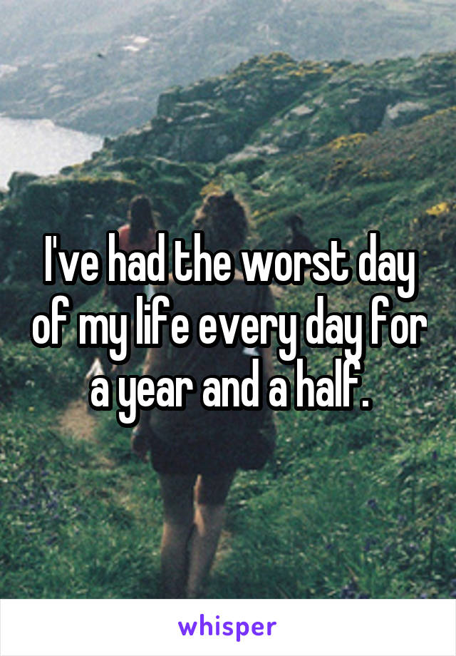 I've had the worst day of my life every day for a year and a half.