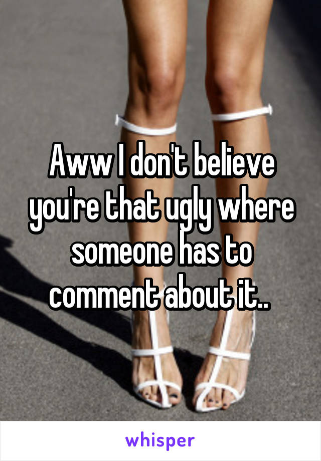 Aww I don't believe you're that ugly where someone has to comment about it.. 
