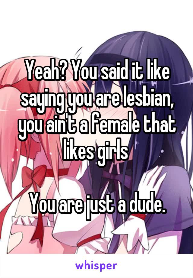 Yeah? You said it like saying you are lesbian, you ain't a female that likes girls 

You are just a dude.