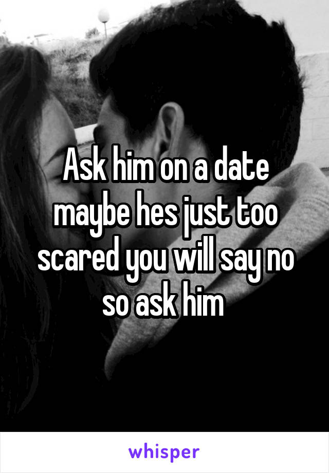 Ask him on a date maybe hes just too scared you will say no so ask him 