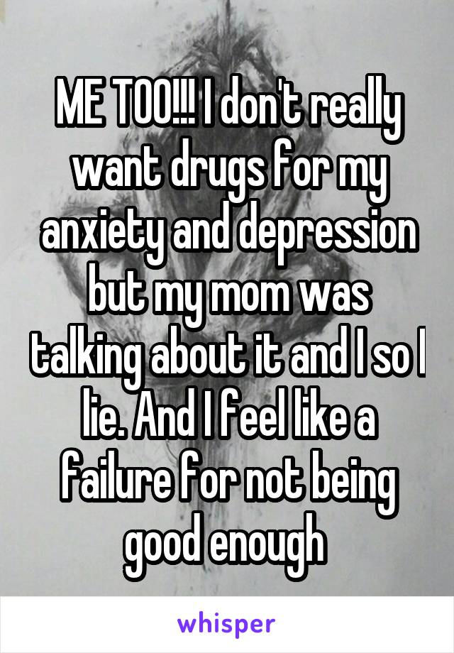ME TOO!!! I don't really want drugs for my anxiety and depression but my mom was talking about it and I so I lie. And I feel like a failure for not being good enough 