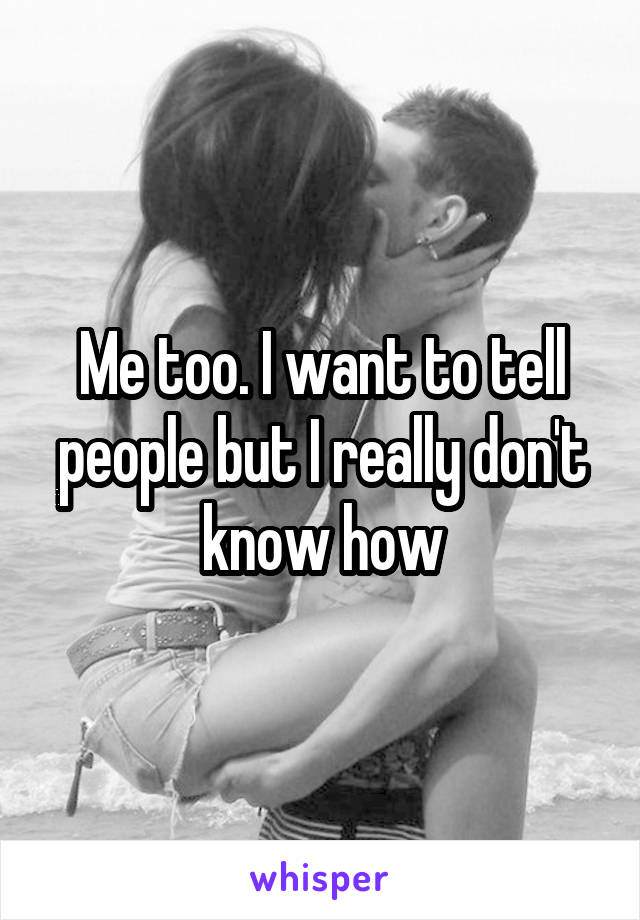 Me too. I want to tell people but I really don't know how