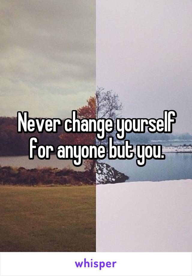 Never change yourself for anyone but you.